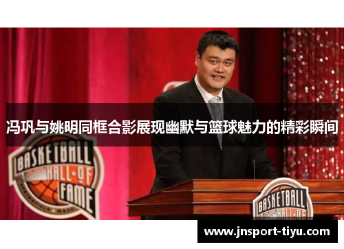冯巩与姚明同框合影展现幽默与篮球魅力的精彩瞬间