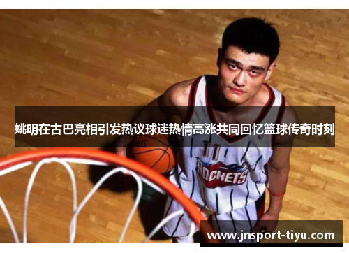 姚明在古巴亮相引发热议球迷热情高涨共同回忆篮球传奇时刻