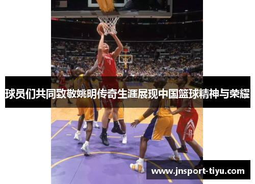 球员们共同致敬姚明传奇生涯展现中国篮球精神与荣耀