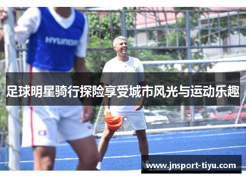足球明星骑行探险享受城市风光与运动乐趣
