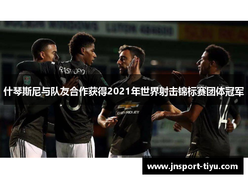 什琴斯尼与队友合作获得2021年世界射击锦标赛团体冠军