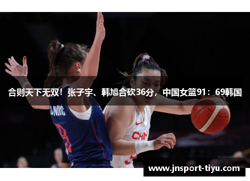 合则天下无双！张子宇、韩旭合砍36分，中国女篮91：69韩国