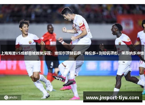 上海海港VS成都蓉城首发浮现：维塔尔顶替茹萨，梅伦多+刘若钒领衔，莱昂纳多冲锋